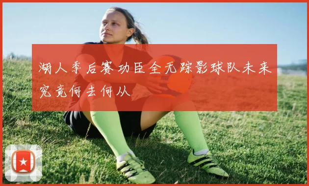 湖人季后赛功臣全无踪影球队未来究竟何去何从