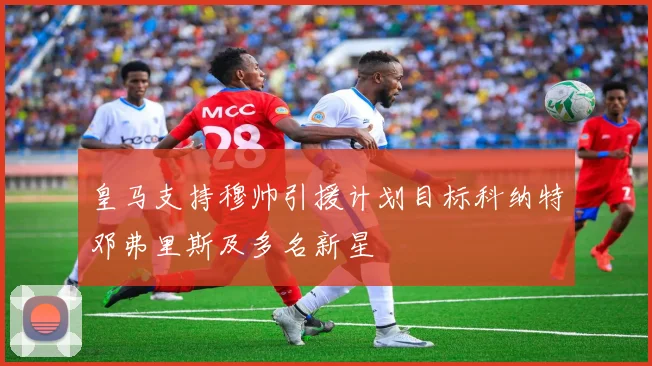 皇马支持穆帅引援计划目标科纳特邓弗里斯及多名新星