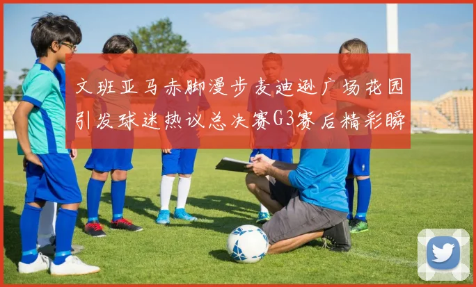 文班亚马赤脚漫步麦迪逊广场花园引发球迷热议总决赛G3赛后精彩瞬间
