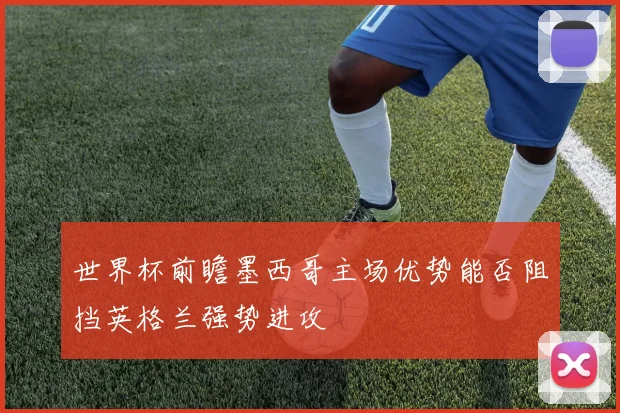 世界杯前瞻墨西哥主场优势能否阻挡英格兰强势进攻