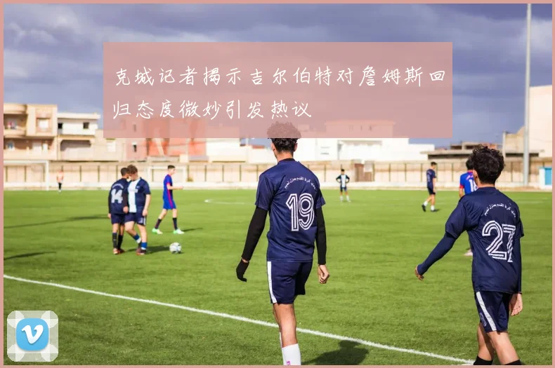克城记者揭示吉尔伯特对詹姆斯回归态度微妙引发热议
