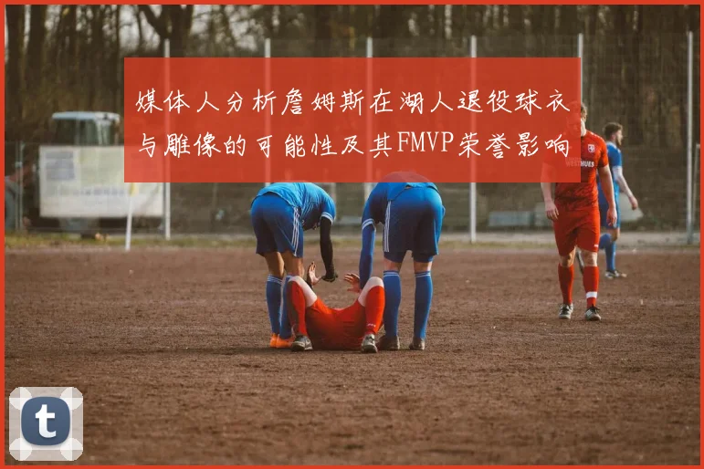 媒体人分析詹姆斯在湖人退役球衣与雕像的可能性及其FMVP荣誉影响