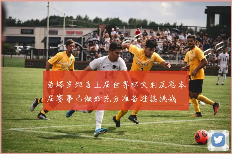 劳塔罗坦言上届世界杯失利反思本届赛事已做好充分准备迎接挑战