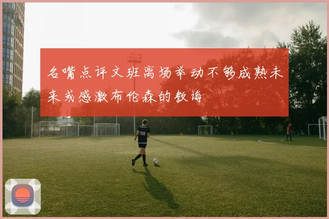 名嘴点评文班离场举动不够成熟未来或感激布伦森的教诲