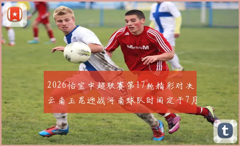 2026怡宝中超联赛第17轮精彩对决云南玉昆迎战河南球队时间定于7月3日晚上20点