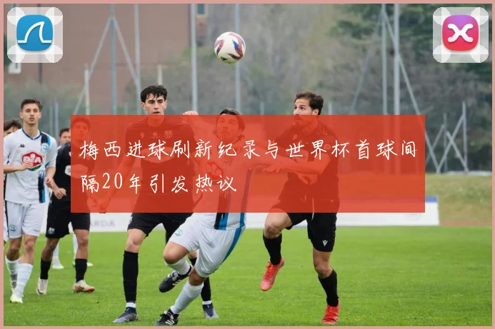 梅西进球刷新纪录与世界杯首球间隔20年引发热议