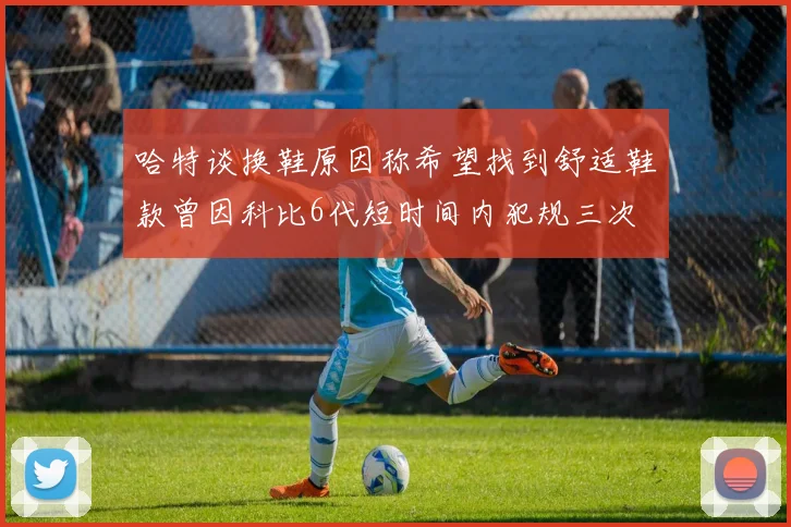 哈特谈换鞋原因称希望找到舒适鞋款曾因科比6代短时间内犯规三次