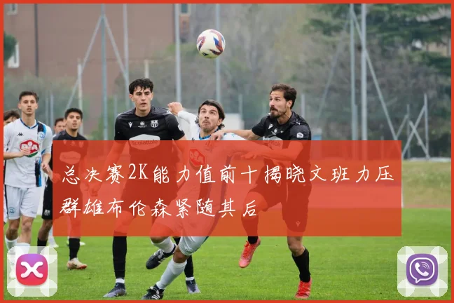 总决赛2K能力值前十揭晓文班力压群雄布伦森紧随其后