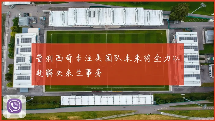 普利西奇专注美国队未来将全力以赴解决米兰事务