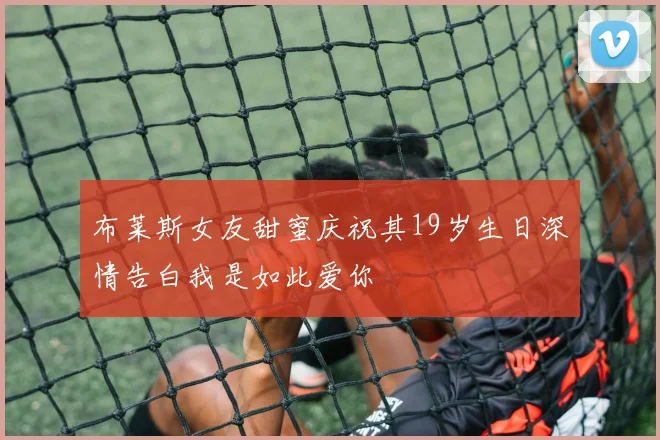 布莱斯女友甜蜜庆祝其19岁生日深情告白我是如此爱你