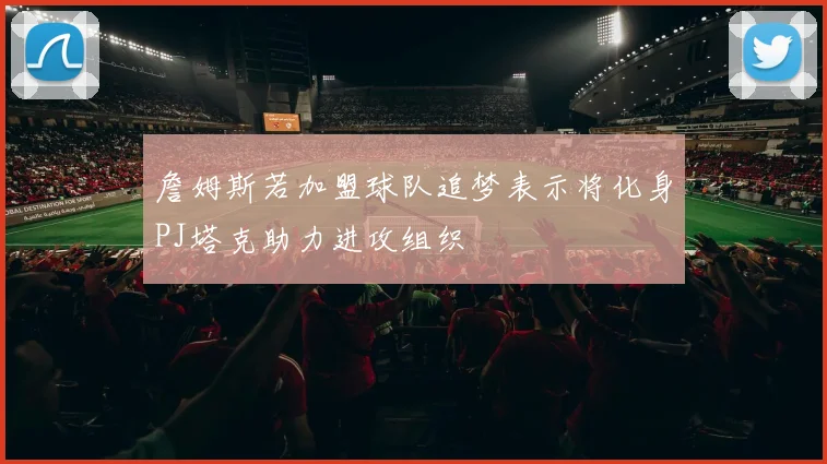 詹姆斯若加盟球队追梦表示将化身PJ塔克助力进攻组织
