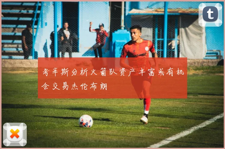 考辛斯分析火箭队资产丰富或有机会交易杰伦布朗