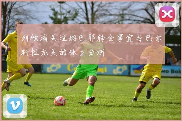 利物浦关注姆巴耶转会事宜与巴尔科拉无关的独立分析