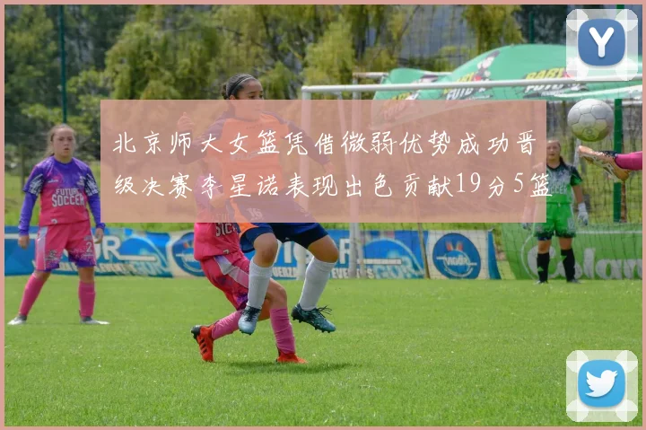 北京师大女篮凭借微弱优势成功晋级决赛李星诺表现出色贡献19分5篮板