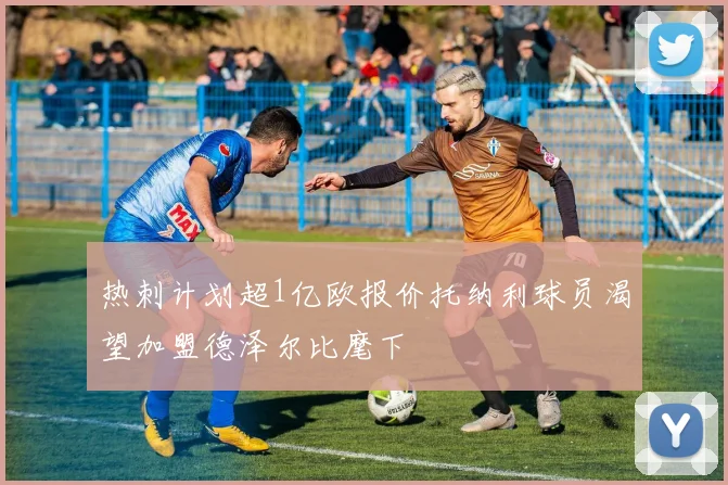 热刺计划超1亿欧报价托纳利球员渴望加盟德泽尔比麾下