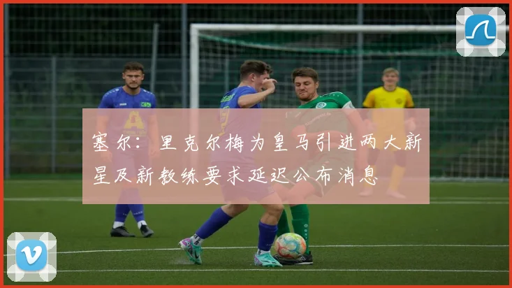 塞尔：里克尔梅为皇马引进两大新星及新教练要求延迟公布消息
