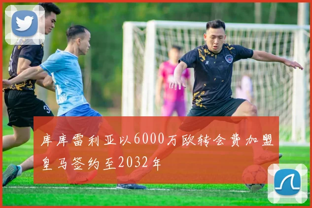 库库雷利亚以6000万欧转会费加盟皇马签约至2032年