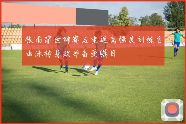 张雨霏世锦赛后重返高强度训练自由泳转身效率备受瞩目