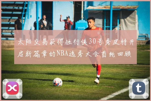 太阳交易获得独行侠30号秀皮特开启新篇章的NBA选秀大会首轮回顾