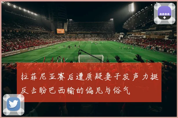 拉菲尼亚赛后遭质疑妻子发声力挺反击盼巴西输的偏见与俗气