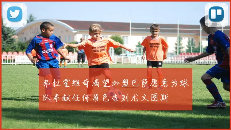 弗拉霍维奇渴望加盟巴萨愿意为球队奉献任何角色告别尤文图斯