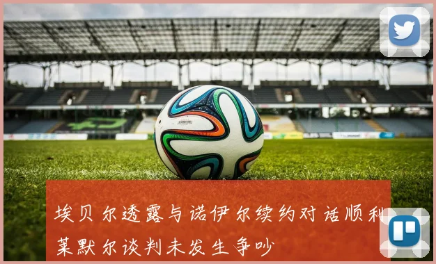 埃贝尔透露与诺伊尔续约对话顺利莱默尔谈判未发生争吵