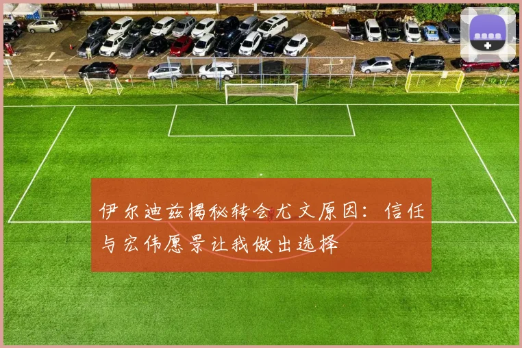 伊尔迪兹揭秘转会尤文原因：信任与宏伟愿景让我做出选择