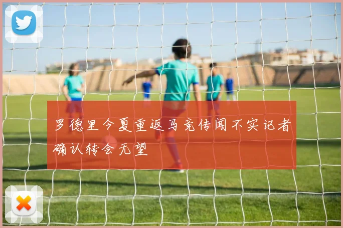 罗德里今夏重返马竞传闻不实记者确认转会无望