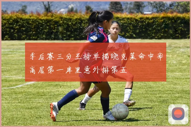 季后赛三分王榜单揭晓克莱命中率高居第一库里意外排第五