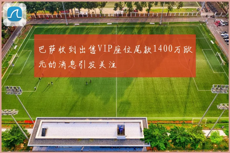 巴萨收到出售VIP座位尾款1400万欧元的消息引发关注