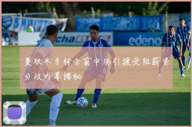 曼联冬季转会窗中场引援受阻薪资分歧内幕揭秘