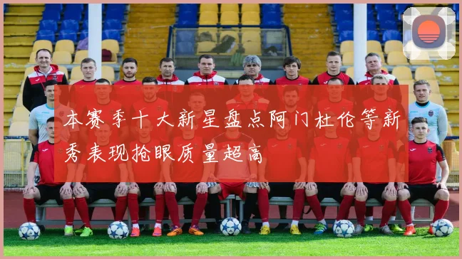 本赛季十大新星盘点阿门杜伦等新秀表现抢眼质量超高