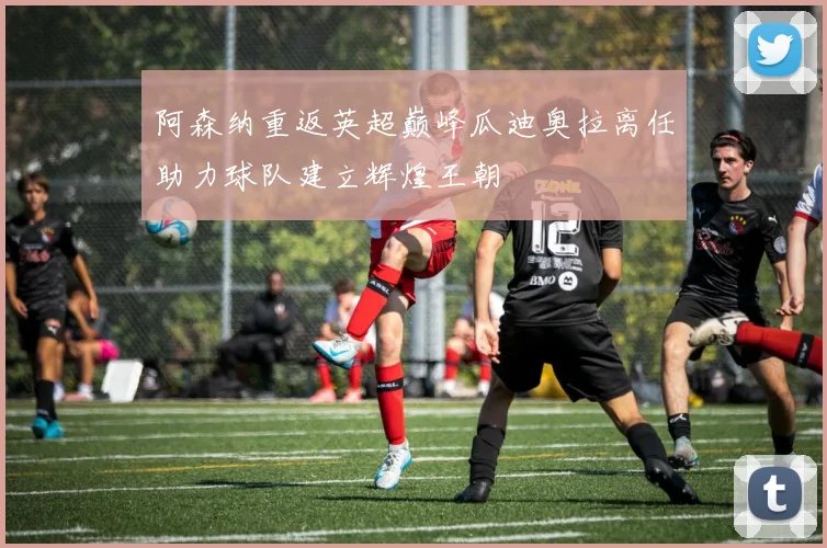 阿森纳重返英超巅峰瓜迪奥拉离任助力球队建立辉煌王朝