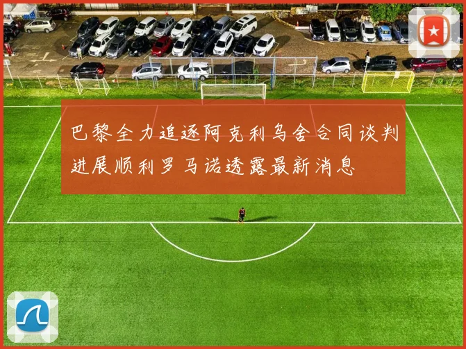 巴黎全力追逐阿克利乌舍合同谈判进展顺利罗马诺透露最新消息